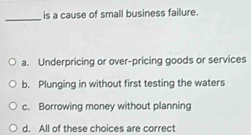 is a cause of small business failure.
_
a. Underpricing or over-pricing goods or services
b. Plunging in without first testing the waters
c. Borrowing money without planning
d. All of these choices are correct