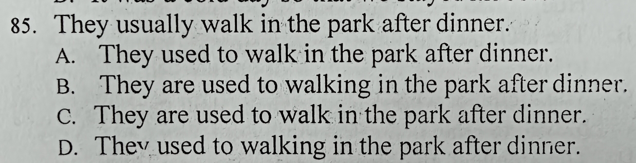 They usually walk in the park after dinner.
A. They used to walk in the park after dinner.
B. They are used to walking in the park after dinner.
C. They are used to walk in the park after dinner.
D. They used to walking in the park after dinner.