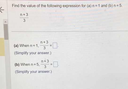 Find the value of the following expression for (a) n=1 and (b) n=5.
 (n+3)/3 
(a) When n=1,  (n+3)/3 =□. 
(Simplify your answer.) 
(b) When n=5,  (n+3)/3 =□. 
(Simplify your answer.)