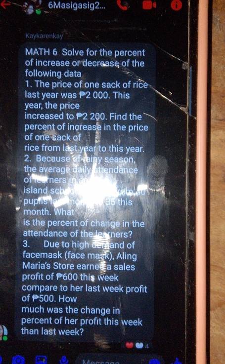 6Masigasig2... 
Kaykarenkay 
MATH 6 Solve for the percent 
of increase or decrease of the 
following data 
1. The price of one sack of rice 
last year was 2 000. This
year, the price 
increased to P2 200. Find the 
percent of increase in the price 
of one sack of 
rice from last year to this year. 
2. Because of ainy season, 
the average daily attendance 
of leurners in 
island schoo 
puplis lac mona e 35 this
month. What 
is the percent of change in the 
attendance of the learners? 
3. Due to high demand of 
facemask (face mask), Aling 
Maria's Store earned a sales 
profit of 600 this week
compare to her last week profit 
of 500. How 
much was the change in 
percent of her profit this week
than last week?