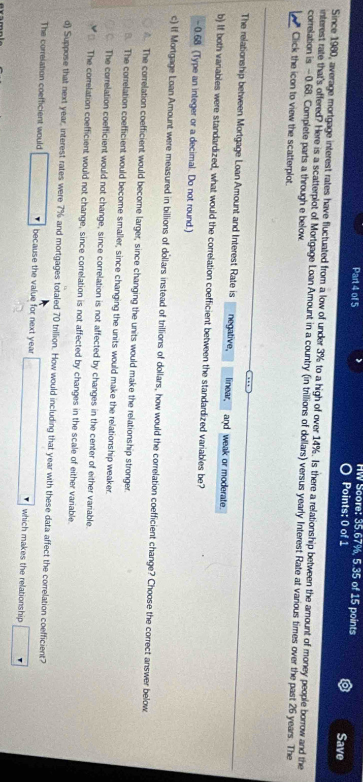 HW Score: 35.67%, 5.35 of 15 points
Part 4 of 5 Points: 0 of 1 Save
Since 1980, average mortgage interest rates have fluctuated from a low of under 3% to a high of over 14%. Is there a relationship between the amount of money people borrow and the
correlation is -0.68. Complete parts a through e below interest rate that's offered? Here is a scatterplot of Mortgage Loan Amount in a country (in trillions of dollars) versus yearly Interest Rate at various times over the past 26 years. The
Click the icon to view the scatterplot.
The relationship between Mortgage Loan Amount and Interest Rate is negative, linear, and weak or moderate.
b) If both variables were standardized, what would the correlation coefficient between the standardized variables be?
- 0.68 (Type an integer or a decimal. Do not round.)
c) If Mortgage Loan Amount were measured in billions of dollars instead of trillions of dollars, how would the correlation coefficient change? Choose the correct answer below.
The correlation coefficient would become larger, since changing the units would make the relationship stronger.
The correlation coefficient would become smaller, since changing the units would make the relationship weaker.
The correlation coefficient would not change, since correlation is not affected by changes in the center of either variable.
The correlation coefficient would not change, since correlation is not affected by changes in the scale of either variable.
d) Suppose that next year, interest rates were 7% and mortgages totaled 70 trillion. How would including that year with these data affect the correlation coefficient?
The correlation coefficient would because the value for next year which makes the relationship