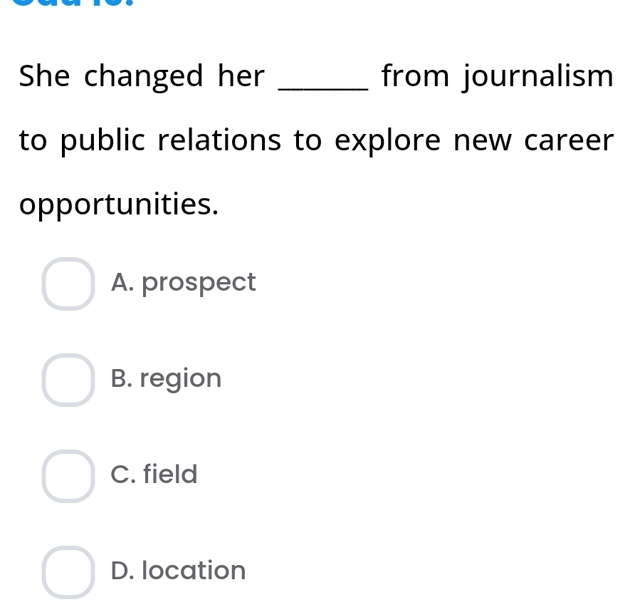 She changed her _from journalism
to public relations to explore new career
opportunities.
A. prospect
B. region
C. field
D. location