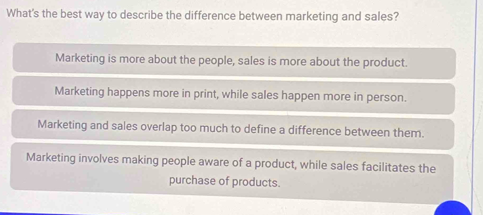 What's the best way to describe the difference between marketing and sales?
Marketing is more about the people, sales is more about the product.
Marketing happens more in print, while sales happen more in person.
Marketing and sales overlap too much to define a difference between them.
Marketing involves making people aware of a product, while sales facilitates the
purchase of products.