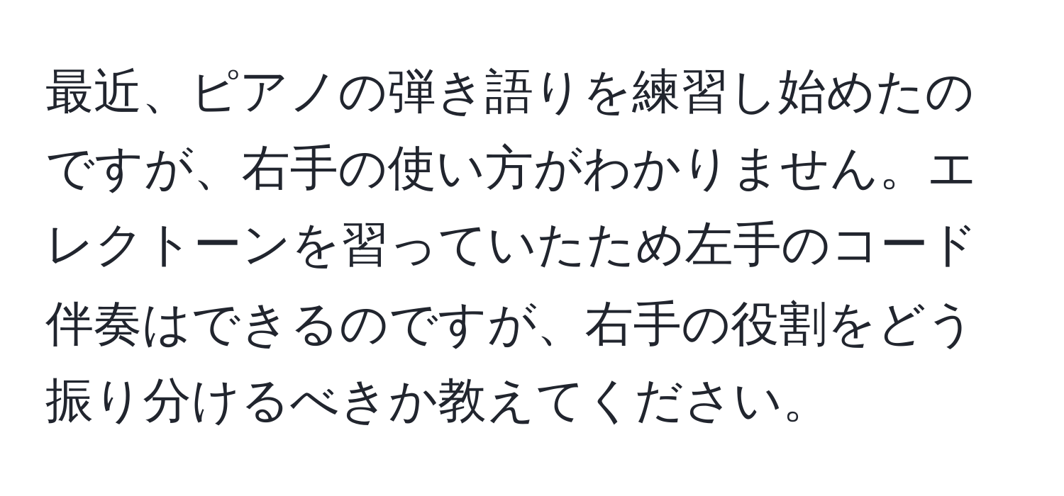 最近、ピアノの弾き語りを練習し始めたのですが、右手の使い方がわかりません。エレクトーンを習っていたため左手のコード伴奏はできるのですが、右手の役割をどう振り分けるべきか教えてください。