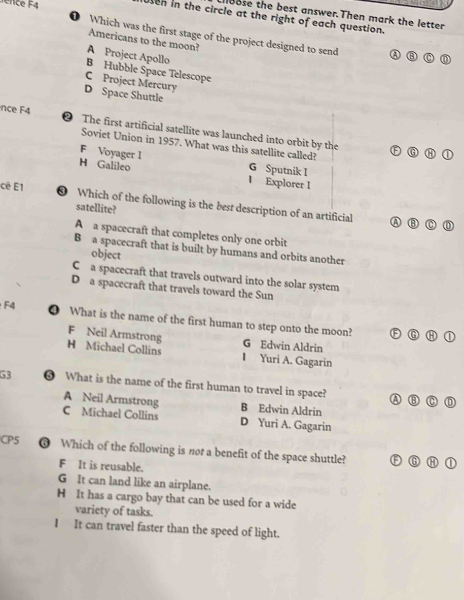 ence F4
lloose the best answer.Then mark the letter
sen in the circle at the right of each question.
0 Which was the first stage of the project designed to send
Americans to the moon?
A Project Apollo
B Hubble Space Telescope
C Project Mercury
D Space Shuttle
nce F4 ② The first artificial satellite was launched into orbit by the
Soviet Union in 1957. What was this satellite called?
F Voyager I G Sputnik I
H Galileo
I Explorer I
cê E1 ❸ Which of the following is the best description of an artificial
satellite?
A ⑬
A a spacecraft that completes only one orbit
B a spacecraft that is built by humans and orbits another
object
C a spacecraft that travels outward into the solar system
D a spacecraft that travels toward the Sun
F4
❹ What is the name of the first human to step onto the moon? F⑥
F Neil Armstrong G Edwin Aldrin
H Michael Collins I Yuri A. Gagarin
G3 ⑤ What is the name of the first human to travel in space? A
C
A Neil Armstrong B Edwin Aldrin
C Michael Collins D Yuri A. Gagarin
CP5 ❻ Which of the following is nor a benefit of the space shuttle? A G
F It is reusable.
G It can land like an airplane.
H It has a cargo bay that can be used for a wide
variety of tasks.
I It can travel faster than the speed of light.