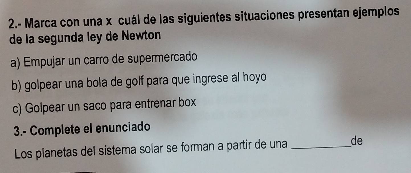 2.- Marca con una x cuál de las siguientes situaciones presentan ejemplos
de la segunda ley de Newton
a) Empujar un carro de supermercado
b) golpear una bola de golf para que ingrese al hoyo
c) Golpear un saco para entrenar box
3.- Complete el enunciado
Los planetas del sistema solar se forman a partir de una_
de