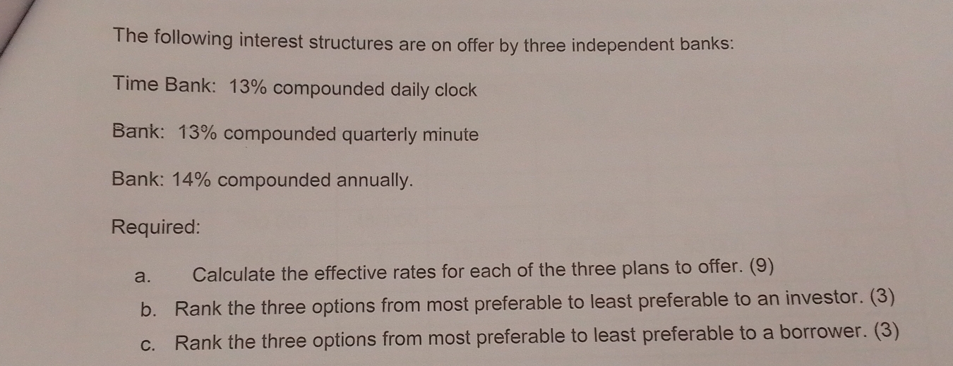 The following interest structures are on offer by three independent banks: 
Time Bank: 13% compounded daily clock 
Bank: 13% compounded quarterly minute
Bank: 14% compounded annually. 
Required: 
a. Calculate the effective rates for each of the three plans to offer. (9) 
b. Rank the three options from most preferable to least preferable to an investor. (3) 
c. Rank the three options from most preferable to least preferable to a borrower. (3)