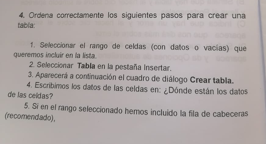 Ordena correctamente los siguientes pasos para crear una 
tabla: 
1. Seleccionar el rango de celdas (con datos o vacías) que 
queremos incluir en la lista. 
2. Seleccionar Tabla en la pestaña Insertar. 
3. Aparecerá a continuación el cuadro de diálogo Crear tabla. 
4. Escribimos los datos de las celdas en: ¿Dónde están los datos 
de las celdas? 
5. Si en el rango seleccionado hemos incluido la fila de cabeceras 
(recomendado),