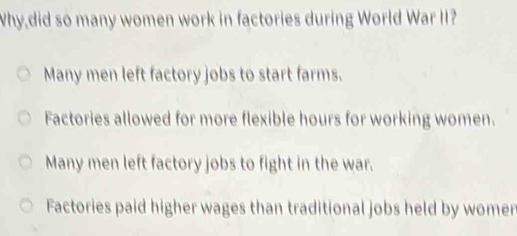 Why,did so many women work in factories during World War II?
Many men left factory jobs to start farms.
Factories allowed for more flexible hours for working women.
Many men left factory jobs to fight in the war.
Factories paid higher wages than traditional jobs held by womer