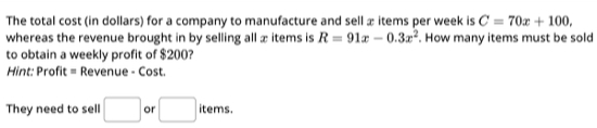 The total cost (in dollars) for a company to manufacture and sell x items per week is C=70x+100, 
whereas the revenue brought in by selling all x items is R=91x-0.3x^2 How many items must be sold 
to obtain a weekly profit of $200? 
Hint: Profit = Revenue - Cost. 
They need to sell □ or □ items.