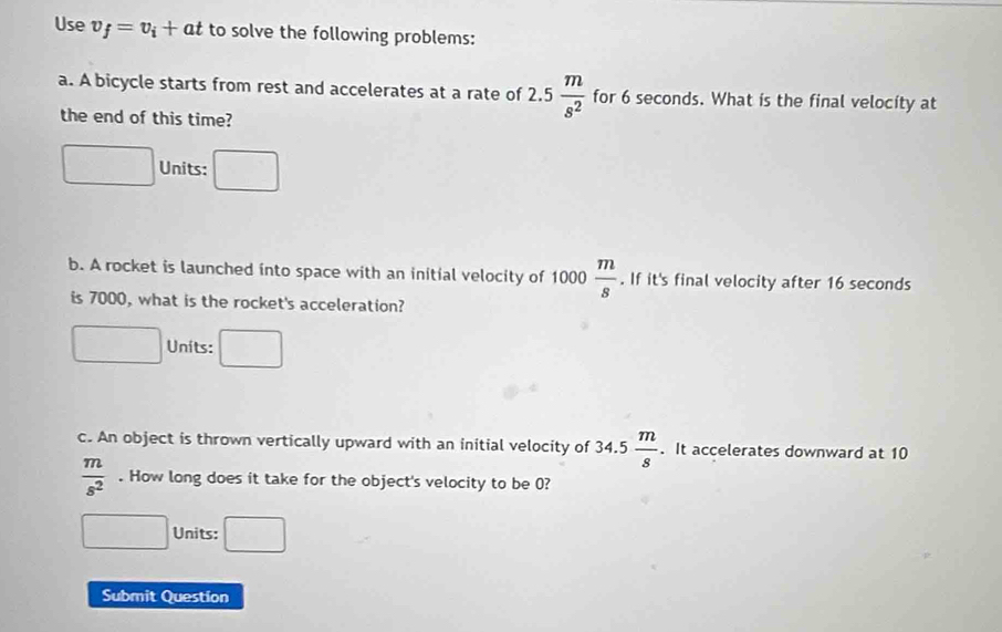 Use v_f=v_i+at to solve the following problems:
a. A bicycle starts from rest and accelerates at a rate of 2.5 m/s^2  for 6 seconds. What is the final velocity at
the end of this time?
□ Units: □ 
b. A rocket is launched into space with an initial velocity of 1000 m/s . If it's final velocity after 16 seconds
is 7000, what is the rocket's acceleration?
□ Units: □ 
c. An object is thrown vertically upward with an initial velocity of 34.5 m/8 . It accelerates downward at 10
 m/s^2 . How long does it take for the object's velocity to be 0?
□ Units: □ 
Submit Question