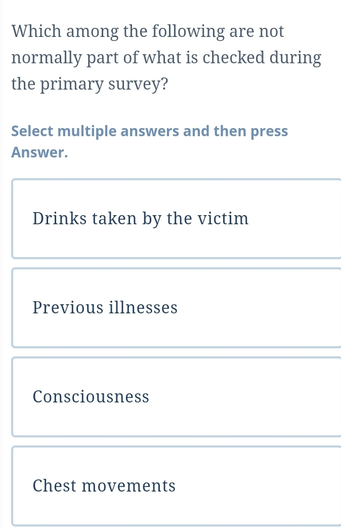 Which among the following are not
normally part of what is checked during
the primary survey?
Select multiple answers and then press
Answer.
Drinks taken by the victim
Previous illnesses
Consciousness
Chest movements