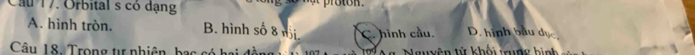 Cau 17. Orbital s có dạng
A. hình tròn. B. hình số 8 nội C. hình cầu. D. hình bầu dục
Câu 18. Trong tự nhiên, bạc có hai g, Nguyên tử khối trung bình