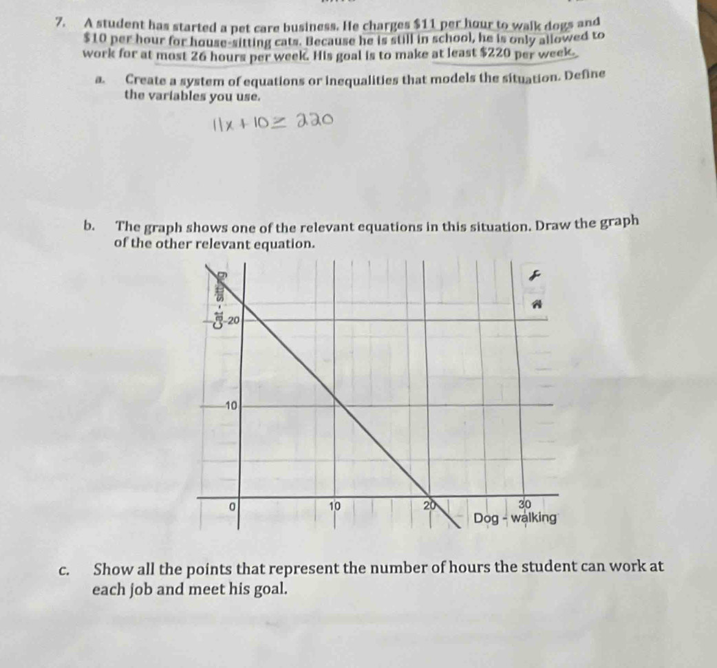 A student has started a pet care business. He charges $11 per hour to walk dogs and
$10 per hour for house-sitting cats. Because he is still in school, he is only allowed to 
work for at most 26 hours per week. His goal is to make at least $220 per week. 
a. Create a system of equations or inequalities that models the situation. Define 
the variables you use. 
b. The graph shows one of the relevant equations in this situation. Draw the graph 
of the other relevant equation. 
c. Show all the points that represent the number of hours the student can work at 
each job and meet his goal.