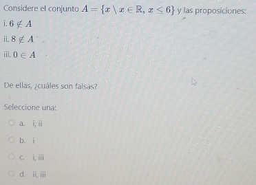 Considere el conjunto A= x|x∈ R,x≤ 6 y las proposiciones:
i 6∉ A
ii. 8∉ A^(·)
iii. 0∈ A
De ellas, ¿cuáles son falsas?
Seleccione una:
a. i, ii
bù i
C. i,ii
d. ii, iii