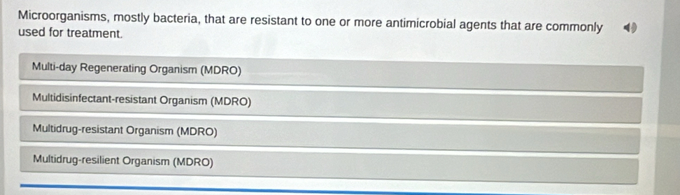 Microorganisms, mostly bacteria, that are resistant to one or more antimicrobial agents that are commonly
used for treatment.
Multi-day Regenerating Organism (MDRO)
Multidisinfectant-resistant Organism (MDRO)
Multidrug-resistant Organism (MDRO)
Multidrug-resilient Organism (MDRO)