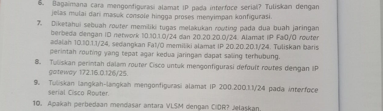 Bagaimana cara mengonfigurasi alamat IP pada interface serial? Tuliskan dengan 
jelas mulai dari masuk console hingga proses menyimpan konfigurasi. 
7. Diketahui sebuah router memiliki tugas melakukan routing pada dua buah jaringan 
berbeda dengan ID network 10.10.1.0/24 dan 20.20. 20. 0/24. Alamat IP Fa0/O router 
adalah 10.10. 1. 1/24, sedangkan Fa1/0 memiliki alamat IP 20.20. 20.1/24. Tuliskan baris 
perintah routing yang tepat agar kedua jaringan dapat saling terhubung. 
8. Tuliskan perintah dalam router Cisco untuk mengonfigurasi defoult routes dengan IP 
gateway 172.16.0.126/25. 
9. Tuliskan langkah-langkah mengonfigurasi alamat IP 200.200.1.1/24 pada interface 
serial Cisco Router. 
10. Apakah perbedaan mendasar antara VLSM dengan CIDR? Jelaşkan.