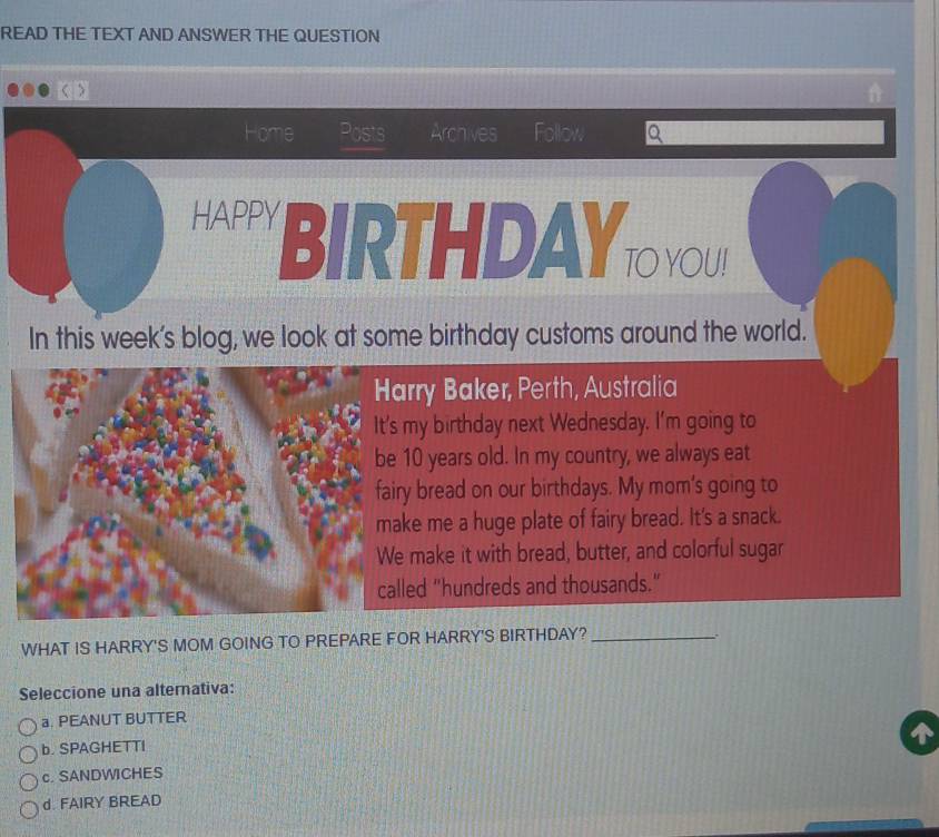 READ THE TEXT AND ANSWER THE QUESTION
Home Posts Archives Follow a
HAPPY BIRTHDAY TOYOU!
In this week’s blog, we look at some birthday customs around the world.
Harry Baker, Perth, Australia
It's my birthday next Wednesday. I'm going to
be 10 years old. In my country, we always eat
fairy bread on our birthdays. My mom's going to
make me a huge plate of fairy bread. It's a snack.
We make it with bread, butter, and colorful sugar
called "hundreds and thousands."
WHAT IS HARRY'S MOM GOING TO PREPARE FOR HARRY'S BIRTHDAY?_
.
Seleccione una alternativa:
a. PEANUT BUTTER
b. SPAGHETTI
c. SANDWICHES
d. FAIRY BREAD