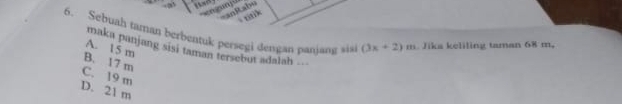 nit sl
tink
6. Sebuah taman berbentuk persegi dengan panjang sis (3x+2)m Jika keliling taman 68 m.
A. 15 m
maka panjang sisi taman tersebut adalah ===
B. 17 m
C. 19 m
D. 21 m