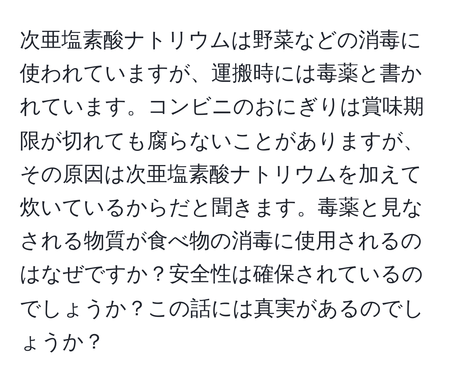 次亜塩素酸ナトリウムは野菜などの消毒に使われていますが、運搬時には毒薬と書かれています。コンビニのおにぎりは賞味期限が切れても腐らないことがありますが、その原因は次亜塩素酸ナトリウムを加えて炊いているからだと聞きます。毒薬と見なされる物質が食べ物の消毒に使用されるのはなぜですか？安全性は確保されているのでしょうか？この話には真実があるのでしょうか？