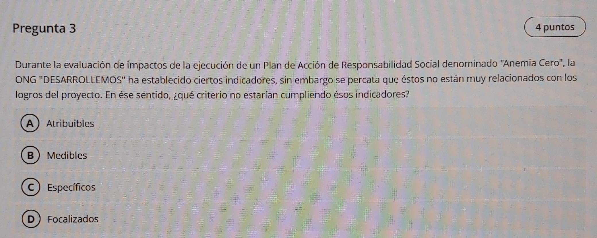 Pregunta 3 4 puntos
Durante la evaluación de impactos de la ejecución de un Plan de Acción de Responsabilidad Social denominado ''Anemia Cero'', la
ONG 'DESARROLLEMOS'' ha establecido ciertos indicadores, sin embargo se percata que éstos no están muy relacionados con los
logros del proyecto. En ése sentido, ¿qué criterio no estarían cumpliendo ésos indicadores?
AAtribuibles
B Medibles
C) Específicos
D Focalizados