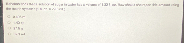 Rebekah finds that a solution of sugar in water has a volume of 1.32 fl. oz. How should she report this amount using
the metric system? (1 11. oz.=29.6mL)
0.403 m
1.40 qt
37.5 g
39.1 mL