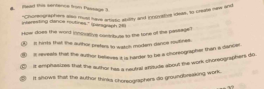 Read this sentence from Passage 3.
"Choreographers also must have artistic ability and innovative ideas, to create new and
interesting dance routines.' (paragraph 26)
How does the word innovative contribute to the tone of the passage'
④ It hints that the author prefers to watch modern dance routines.
⑥ It reveals that the author believes it is harder to be a choreographer than a dancer
It emphasizes that the author has a neutral attitude about the work choreographers do
① It shows that the author thinks choreographers do groundbreaking work.