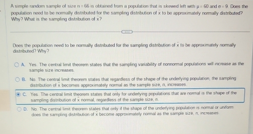 A simple random sample of size n=66 is obtained from a population that is skewed left with mu =60 and sigma =9 Does the
population need to be normally distributed for the sampling distribution of x to be approximately normally distributed?
Why? What is the sampling distribution of x?
Does the population need to be normally distributed for the sampling distribution of x to be approximately normally
distributed? Why?
A. Yes. The central limit theorem states that the sampling variability of nonnormal populations will increase as the
sample size increases.
B. No. The central limit theorem states that regardless of the shape of the underlying population, the sampling
distribution of x becomes approximately normal as the sample size, n, increases
C. Yes. The central limit theorem states that only for underlying populations that are normal is the shape of the
sampling distribution of x normal, regardless of the sample size, n
D. No. The central limit theorem states that only if the shape of the underlying population is normal or uniform
does the sampling distribution of x become approximately normal as the sample size, n, increases.