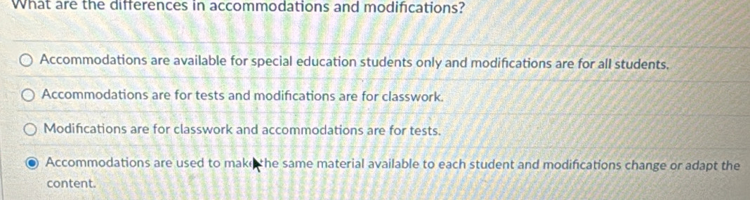 What are the differences in accommodations and modifications?
Accommodations are available for special education students only and modifications are for all students.
Accommodations are for tests and modifications are for classwork.
Modifications are for classwork and accommodations are for tests.
Accommodations are used to make the same material available to each student and modifications change or adapt the
content.