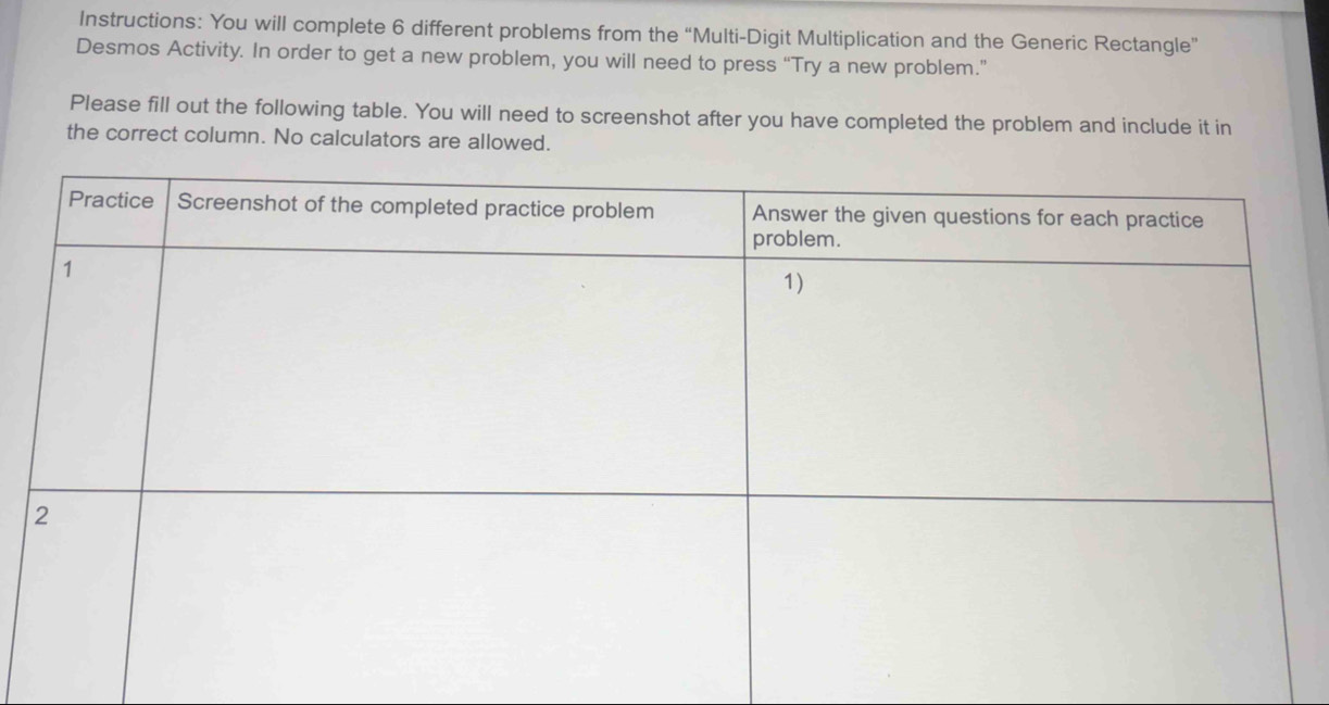 Instructions: You will complete 6 different problems from the “Multi-Digit Multiplication and the Generic Rectangle” 
Desmos Activity. In order to get a new problem, you will need to press “Try a new problem.” 
Please fill out the following table. You will need to screenshot after you have completed the problem and include it in 
the correct column. No calculators are allowed.