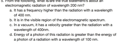 From the following, what is/are the true statement's about an
electromagnetic radiation of wavelength 200 nm?
a. It has a frequency higher than the radiation with a wavelength
of 400 nm.
b. It is in the visible region of the electromagnetic spectrum.
c. In a vacuum, it has a velocity greater than the radiation with a
wavelength of 400nm.
d. Energy of a photon of this radiation is greater than the energy of
a photon of a radiation with a wavelength of 100 nm.