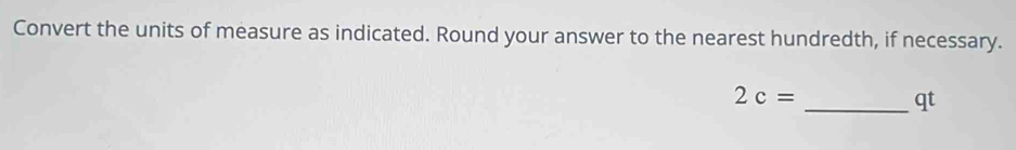 Convert the units of measure as indicated. Round your answer to the nearest hundredth, if necessary.
2c=
_ qt