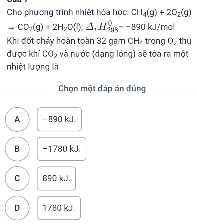 Cho phương trình nhiệt hóa học: CH_4(g)+2O_2(g)
CO_2(g)+2H_2O(l);△ _rH_(298)^0=-890kJ/mol
Khi đốt cháy hoàn toàn 32 gam CH_4 trong O_2 thu
được khí CO_2 và nước (dạng lỏng) sẽ tỏa ra một
nhiệt lượng là
Chọn một đáp án đúng
A −890 kJ.
B −1780 kJ.
C 890 kJ.
D 1780 kJ.