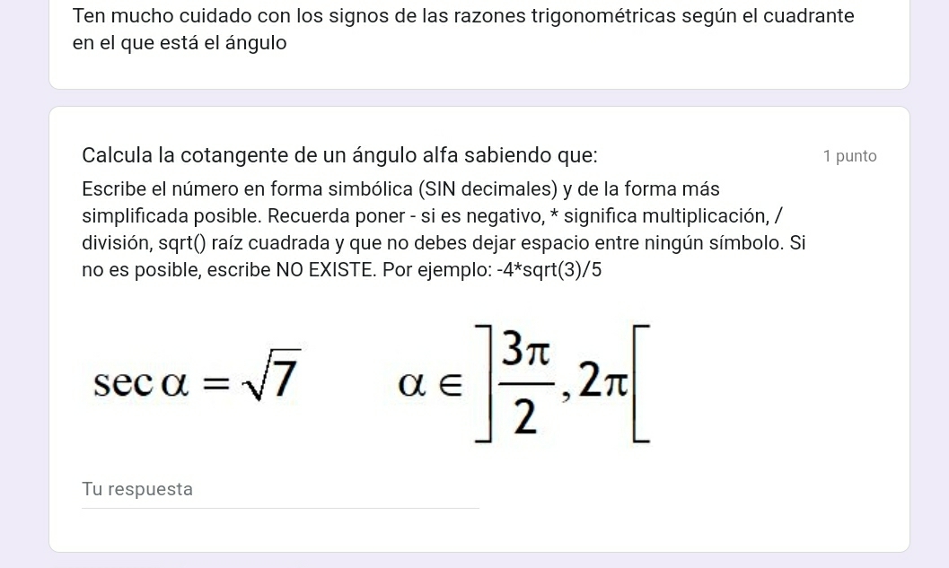 Ten mucho cuidado con los signos de las razones trigonométricas según el cuadrante 
en el que está el ángulo 
Calcula la cotangente de un ángulo alfa sabiendo que: 1 punto 
Escribe el número en forma simbólica (SIN decimales) y de la forma más 
simplificada posible. Recuerda poner - si es negativo, * significa multiplicación, / 
división, sqrt() raíz cuadrada y que no debes dejar espacio entre ningún símbolo. Si 
no es posible, escribe NO EXISTE. Por ejemplo: -4*sqrt(3)/5
sec alpha =sqrt(7) alpha ∈ ] 3π /2 ,2π [
Tu respuesta