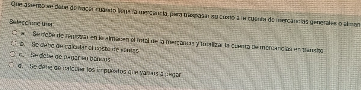 Que asiento se debe de hacer cuando llega la mercancia, para traspasar su costo a la cuenta de mercancias generales o alman
Seleccione una:
a. Se debe de registrar en le almacen el total de la mercancia y totalizar la cuenta de mercancias en transito
b. Se debe de calcular el costo de ventas
c. Se debe de pagar en bancos
d. Se debe de calcular los impuestos que vamos a pagar