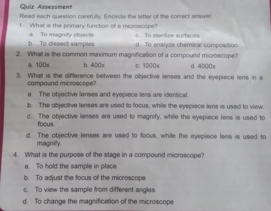 Quiz Assessment
Read each question carefully. Encircle the letter of the correct answer.
1. What is the primary function of a microscope?
a. To magnify objects c. To sterilize surfaces
b. To dissect samples d. To analyze chemical composition
2. What is the common maximum magnification of a compound microscope?
a. 100x b. 400x c. 1000x d. 4000x
3. What is the difference between the objective lenses and the eyepiece lens in a
compound microscope?
a. The objective lenses and eyepiece lens are identical.
b. The objective lenses are used to focus, while the eyepiece lens is used to view.
c. The objective lenses are used to magnify, while the eyepiece lens is used to
focus.
d. The objective lenses are used to focus, while the eyepiece lens is used to
magnify.
4. What is the purpose of the stage in a compound microscope?
a. To hold the sample in place
b. To adjust the focus of the microscope
c. To view the sample from different angles
d. To change the magnification of the microscope