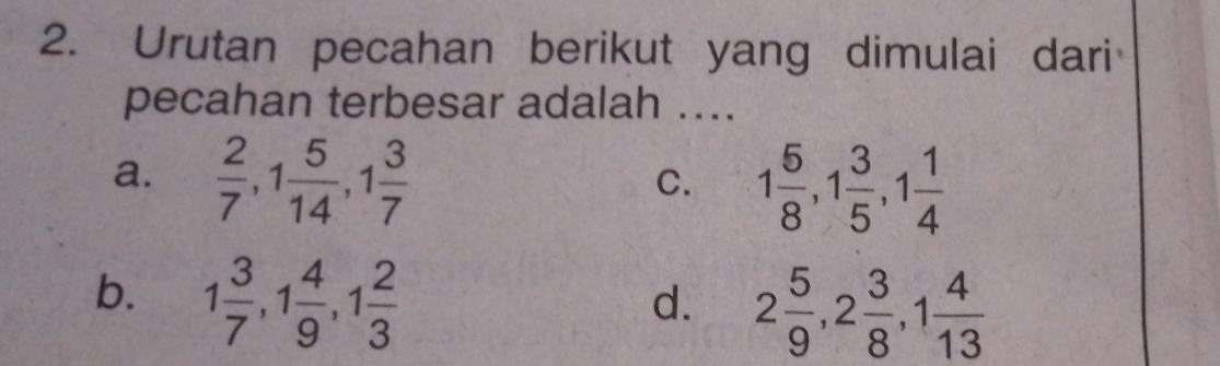 Urutan pecahan berikut yang dimulai dari
pecahan terbesar adalah ....
a.  2/7 , 1 5/14 , 1 3/7 
C. 1 5/8 , 1 3/5 , 1 1/4 
b. 1 3/7 , 1 4/9 , 1 2/3 
d. 2 5/9 , 2 3/8 , 1 4/13 