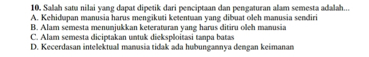 Salah satu nilai yang dapat dipetik dari penciptaan dan pengaturan alam semesta adalah...
A. Kehidupan manusia harus mengikuti ketentuan yang dibuat oleh manusia sendiri
B. Alam semesta menunjukkan keteraturan yang harus ditiru oleh manusia
C. Alam semesta diciptakan untuk dieksploitasi tanpa batas
D. Kecerdasan intelektual manusia tidak ada hubungannya dengan keimanan