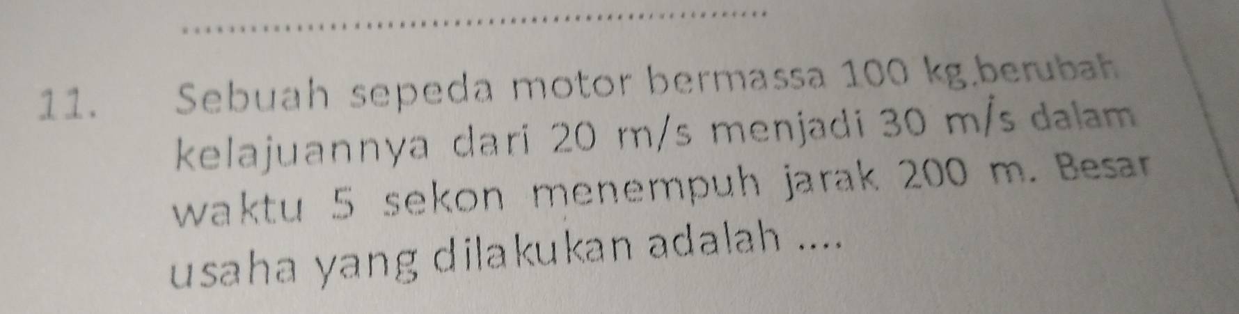 Sebuah sepeda motor bermassa 100 kg.berubah 
kelajuannya dari 20 m/s menjadi 30 m/s dalam 
waktu 5 sekon menempuh jarak 200 m. Besar 
usaha yang dilakukan adalah ....