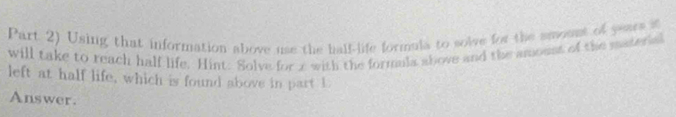 Part 2) Using that information above use the half-life formula to solve for the smoont of years i 
will take to reach half life. Hint: Solve for with the formula above and the amoust of the materis 
left at half life, which is found above in part 1 
Answer.