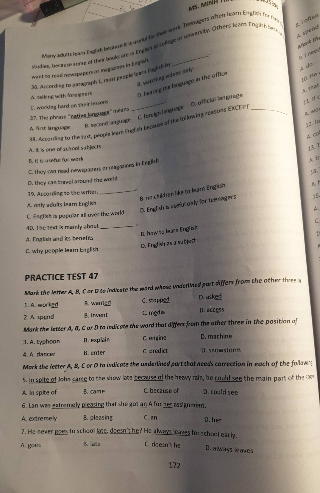 02539
A. spend
Many adults learn English because it is useful for their work. Teenagers often learn English for their 8. I often
Mark th
studies, because some of their books are in English at college or university. Others learn English becau
.
9. I neec
want to read newspapers or magazines in English.
B. watching videos only
36. According to paragraph 1, most people learn English by
A. do
10. He
D. hearing the language in the office
A. that
A. talking with foreigners
C. working hard on their lessons_
.
11. If c
B. second language C. foreign language D. official language
37. The phrase “native language” means
38. According to the text, people learn English because of the following reasons EXCEPT_
A. wo
A. first language
12. Jo
A. col
A. it is one of school subjects
13. T
B. it is useful for work A. fr
C. they can read newspapers or magazines in English
14.
D. they can travel around the world
_.
B. no children like to learn English
A. I
39. According to the writer,
A. only adults learn English
C. English is popular all over the world D. English is useful only for teenagers 15.
A.
、
40. The text is mainly about _C.
B. how to learn English
1
A. English and its benefits
D. English as a subject
C. why people learn English
PRACTICE TEST 47
Mark the letter A, B, C or D to indicate the word whose underlined part differs from the other three in
1. A. worked B. wanted C. stopped D. asked
2. A. spend B. invent C. media
D. access
Mark the letter A, B, C or D to indicate the word that differs from the other three in the position of
3. A. typhoon B. explain C. engine
D. machine
4. A. dancer B. enter C. predict D. snowstorm
Mark the letter A, B, C or D to indicate the underlined part that needs correction in each of the following
5. In spite of John came to the show late because of the heavy rain, he could see the main part of the show
C. because of
A. In spite of B. came D. could see
6. Lan was extremely pleasing that she got an A for her assignment.
A. extremely B. pleasing C. an
D. her
7. He never goes to school late, doesn’t he? He always leaves for school early.
A. goes B. late C. doesn’t he D. always leaves
172