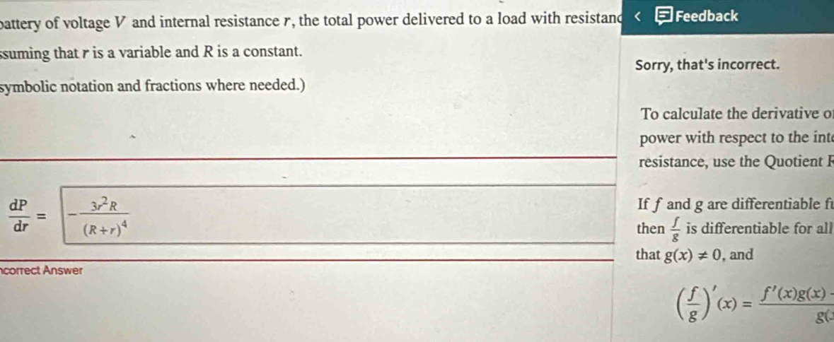 battery of voltage V and internal resistance r, the total power delivered to a load with resistand Feedback 
ssuming that r is a variable and R is a constant. 
Sorry, that's incorrect. 
symbolic notation and fractions where needed.) 
To calculate the derivative o 
power with respect to the int 
resistance, use the Quotient F
If f and g are differentiable f
 dP/dr =|-frac 3r^2R(R+r)^4 is differentiable for all 
then  f/g 
that g(x)!= 0 , and 
correct Answer
( f/g )'(x)= (f'(x)g(x)-)/g( 