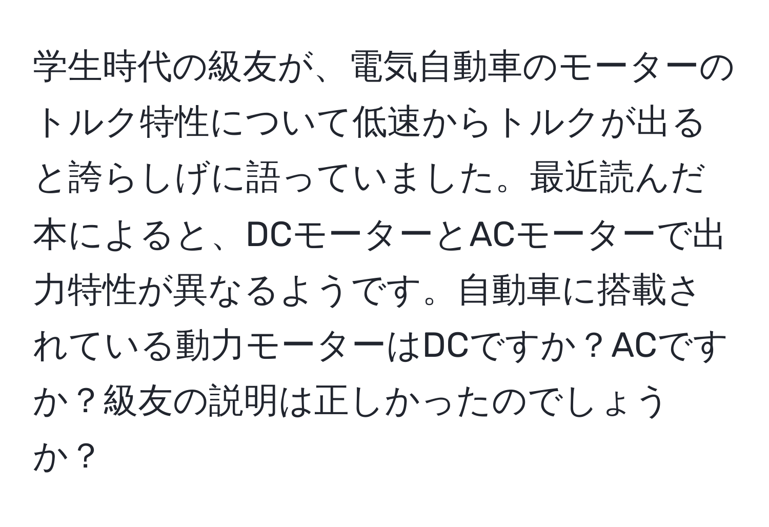 学生時代の級友が、電気自動車のモーターのトルク特性について低速からトルクが出ると誇らしげに語っていました。最近読んだ本によると、DCモーターとACモーターで出力特性が異なるようです。自動車に搭載されている動力モーターはDCですか？ACですか？級友の説明は正しかったのでしょうか？