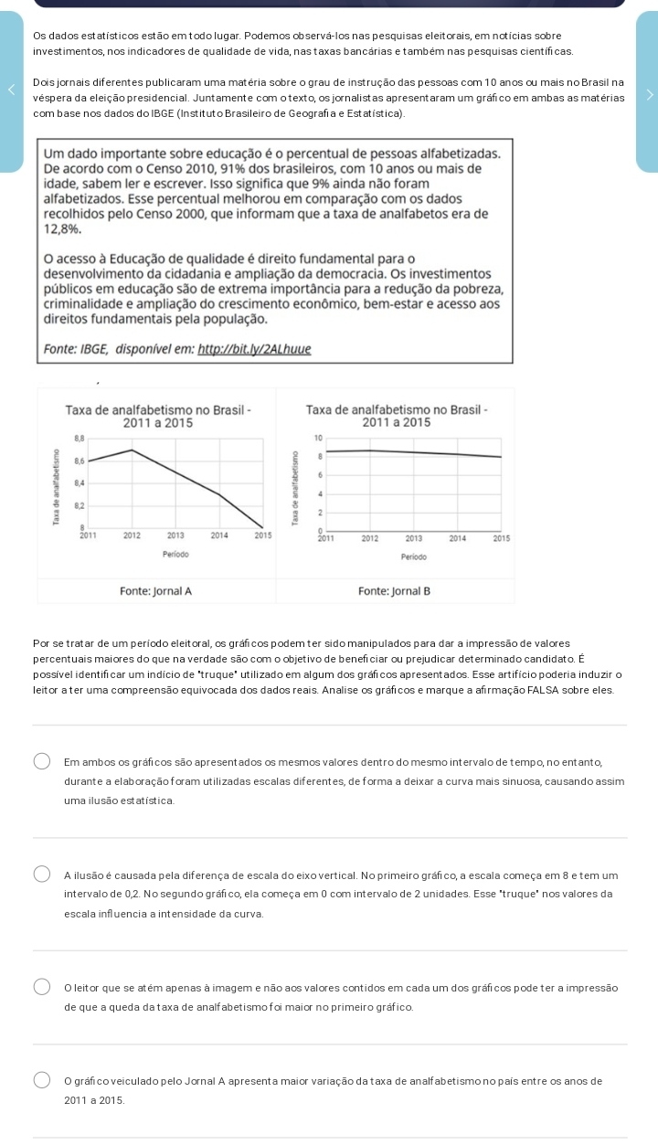 Os dados estatísticos estão em todo lugar. Podemos observá-los nas pesquisas eleitorais, em notícias sobre
investimentos, nos indicadores de qualidade de vida, nas taxas bancárias e também nas pesquisas científicas.
Dois jornais diferentes publicaram uma matéria sobre o grau de instrução das pessoas com 10 anos ou mais no Brasil na
véspera da eleição presidencial. Juntamente com o texto, os jornalistas apresentaram um gráfico em ambas as matérias
com base nos dados do IBGE (Instituto Brasileiro de Geografía e Estatística).
Um dado importante sobre educação é o percentual de pessoas alfabetizadas.
De acordo com o Censo 2010, 91% dos brasileiros, com 10 anos ou mais de
idade, sabem ler e escrever. Isso significa que 9% ainda não foram
alfabetizados. Esse percentual melhorou em comparação com os dados
recolhidos pelo Censo 2000, que informam que a taxa de analfabetos era de
12,8%.
O acesso à Educação de qualidade é direito fundamental para o
desenvolvimento da cidadania e ampliação da democracia. Os investimentos
públicos em educação são de extrema importância para a redução da pobreza,
criminalidade e ampliação do crescimento econômico, bem-estar e acesso aos
direitos fundamentais pela população.
Fonte: IBGE, disponível em: http://bit.ly/2ALhuue
Taxa de analfabetismo no Brasil - Taxa de analfabetismo no Brasil -
2011 a 2015 2011 a 2015
8,8
10
8,6
B
6
8,4
4
8,2
2
2011 2012 2013 2014 2015 2011 2012 2013 2014 2015
Período Periodo
Fonte: Jornal A Fonte: Jornal B
Por se tratar de um período eleitoral, os gráficos podem ter sido manipulados para dar a impressão de valores
percentuais maiores do que na verdade são com o objetivo de beneficiar ou prejudicar determinado candidato. É
possível identificar um indício de "truque" utilizado em algum dos gráficos apresentados. Esse artifício poderia induzir o
leitor a ter uma compreensão equivocada dos dados reais. Analise os gráficos e marque a afirmação FALSA sobre eles.
Em ambos os gráficos são apresentados os mesmos valores dentro do mesmo intervalo de tempo, no entanto,
durante a elaboração foram utilizadas escalas diferentes, de forma a deixar a curva mais sinuosa, causando assim
uma ilusão estatística
A ilusão é causada pela diferença de escala do eixo vertical. No primeiro gráfico, a escala começa em 8 e tem um
intervalo de 0,2. No segundo gráfico, ela começa em 0 com intervalo de 2 unidades. Esse "truque" nos valores da
escala influencia a intensidade da curva
O leitor que se atém apenas à imagem e não aos valores contidos em cada um dos gráficos pode ter a impressão
de que a queda da taxa de analfabetismo foi maior no primeiro gráfico
O gráfico veiculado pelo Jornal A apresenta maior variação da taxa de analfabetismo no país entre os anos de
2011 a 2015.