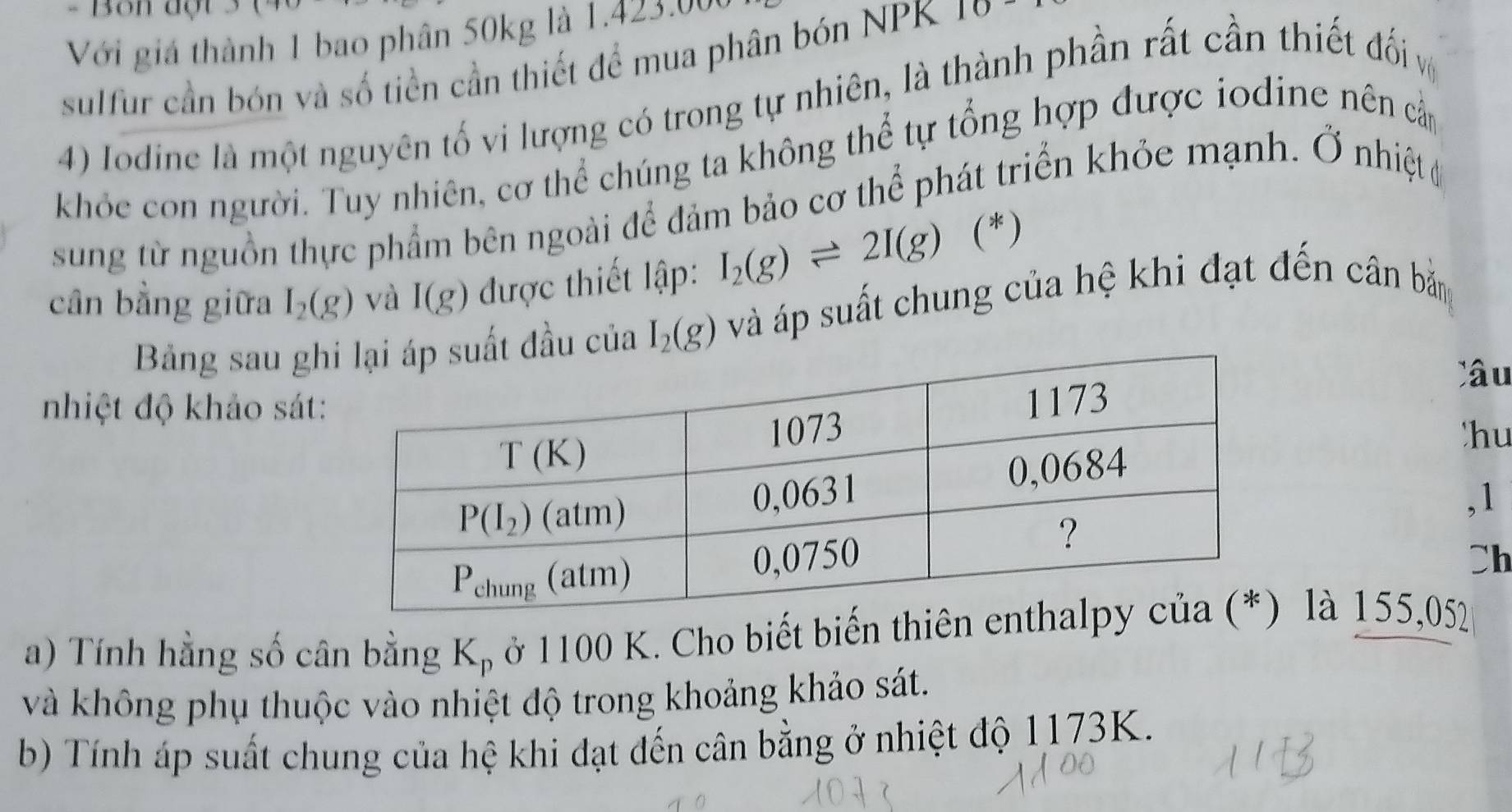 Bôn độ
Với giá thành 1 bao phân 50kg là 1.423.00
sulfur cần bón và số tiền cần thiết để mua phân bón NPK 10
4) Iodine là một nguyên tố vi lượng có trong tự nhiên, là thành phần rất cần thiết đối v
khỏe con người. Tuy nhiên, cơ thể chúng ta không thể tự tổng hợp được iodine nên cầm
sung từ nguồn thực phẩm bên ngoài để đảm bảo cơ thể phát triển khỏe mạnh. Ở nhiệt c
cân bằng giữa I_2(g) và I(g) được thiết lập: I_2(g)leftharpoons 2I(g) (*)
Bảng sau ghđầu của I_2(g) và áp suất chung của hệ khi đạt đến cân bản
Câ u
nhiệt độ khảo sát
hu
,1
Ch
a) Tính hằng số cân bằng K_p ở 1100 K. Cho biết biến thiên là 155,052
và không phụ thuộc vào nhiệt độ trong khoảng khảo sát.
b) Tính áp suất chung của hệ khi đạt đến cân bằng ở nhiệt độ 1173K.