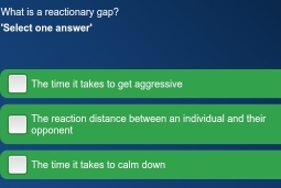 What is a reactionary gap?
'Select one answer'
The time it takes to get aggressive
The reaction distance between an individual and their
opponent
The time it takes to calm down