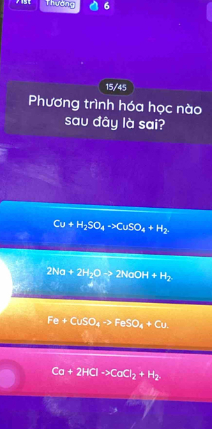 A1st Thường 6
15/45
Phương trình hóa học nào
sau đây là sai?
Cu+H_2SO_4to CuSO_4+H_2.
2Na+2H_2Oto 2NaOH+H_2.
Fe+CuSO_4to FeSO_4+Cu.
Ca+2HClto CaCl_2+H_2.