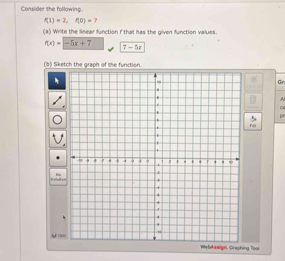 Consider the following.
f(1)=2, f(0)=7
(a) Write the linear function f that has the given function values.
f(x)=-5x+7 7-5x
(b) Sketch the graph of the function. 
Gr 
A 
ca 
pr 
Fill 
No 
Solutio 
Hai 
WebAssign. Graphing Tool