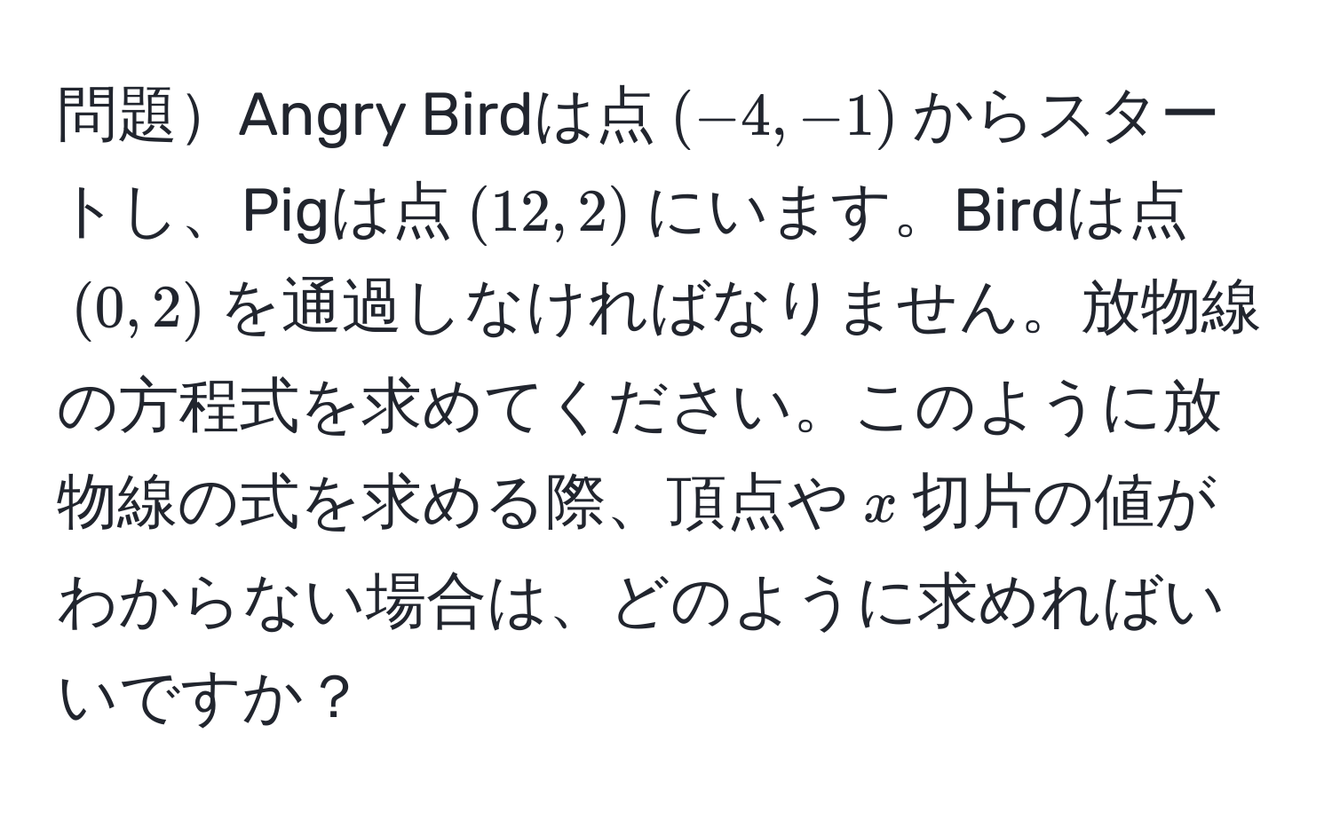 問題Angry Birdは点$(-4,-1)$からスタートし、Pigは点$(12,2)$にいます。Birdは点$(0,2)$を通過しなければなりません。放物線の方程式を求めてください。このように放物線の式を求める際、頂点や$x$切片の値がわからない場合は、どのように求めればいいですか？