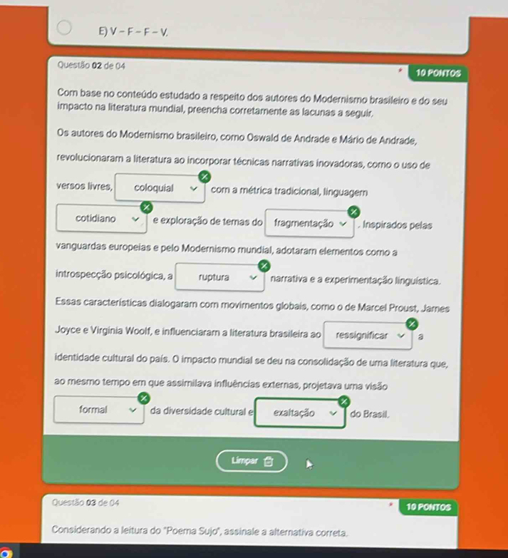 V-F-F-V. 
Questão 02 de 04 10 PONTOS 
Com base no conteúdo estudado a respeito dos autores do Modernismo brasileiro e do seu 
impacto na literatura mundial, preencha corretamente as lacunas a seguir. 
Os autores do Modemismo brasileiro, como Oswald de Andrade e Mário de Andrade, 
revolucionaram a literatura ao incorporar técnicas narrativas inovadoras, como o uso de 
versos livres, coloquial com a métrica tradicional, linguager 
cotidiano e exploração de temas do fragmentação . Inspirados pelas 
vanguardas europeias e pelo Modernismo mundial, adotaram elementos como a 
introspecção psicológica, a ruptura narrativa e a experimentação linguística. 
Essas características dialogaram com movimentos globais, como o de Marcel Proust, James 
Joyce e Virginia Woolf, e influenciaram a literatura brasileira ao ressignificar a 
identidade cultural do país. O impacto mundial se deu na consolidação de uma literatura que, 
ao mesmo tempo em que assimilava influências externas, projetava uma visão 
formal da diversidade cultural e exaltação do Brasil. 
Limpar 
Questão 03 de 04 10 PONTOS 
Considerando a leitura do "Poema Sujo", assinale a alternativa correta.